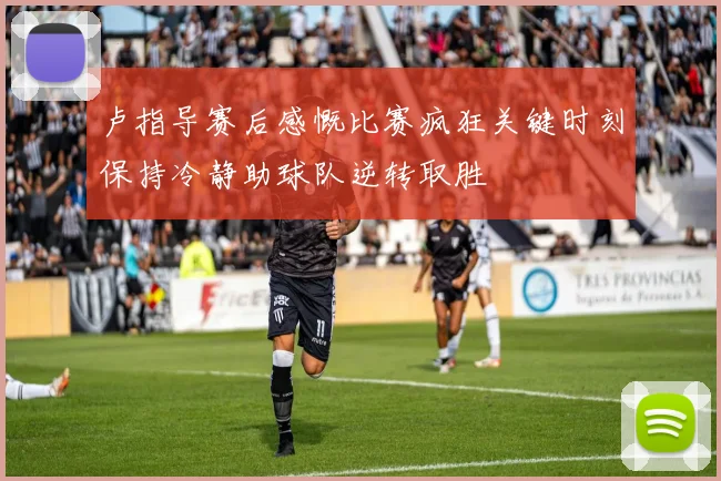 卢指导赛后感慨比赛疯狂关键时刻保持冷静助球队逆转取胜