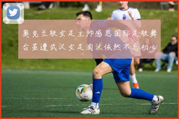 奥克兰联女足主帅感恩国际足联舞台虽遭武汉女足淘汰依然不忘初心