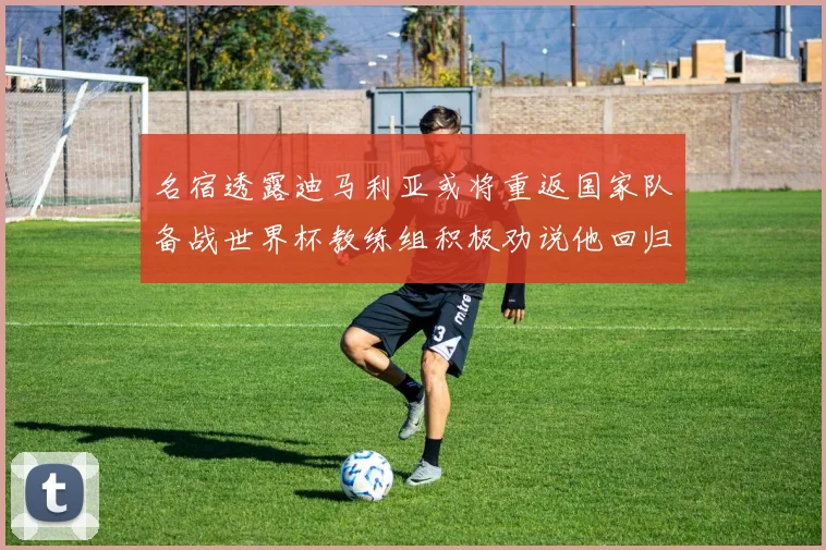 名宿透露迪马利亚或将重返国家队备战世界杯教练组积极劝说他回归
