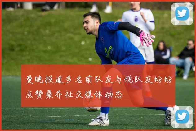 曼晚报道多名前队友与现队友纷纷点赞桑乔社交媒体动态
