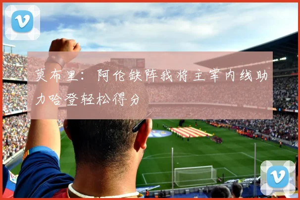 莫布里：阿伦缺阵我将主宰内线助力哈登轻松得分