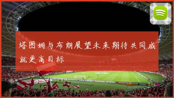 塔图姆与布朗展望未来期待共同成就更高目标
