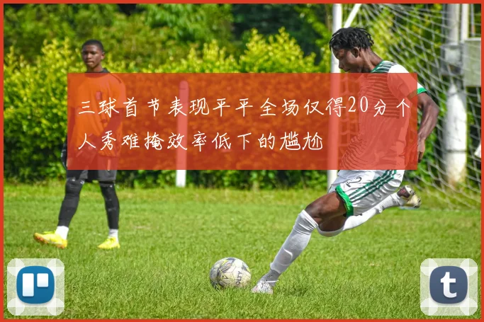 三球首节表现平平全场仅得20分个人秀难掩效率低下的尴尬