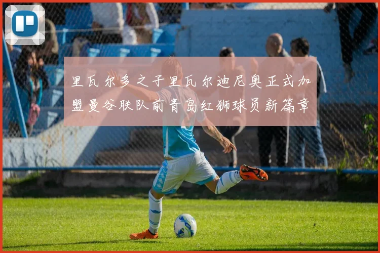 里瓦尔多之子里瓦尔迪尼奥正式加盟曼谷联队前青岛红狮球员新篇章开启