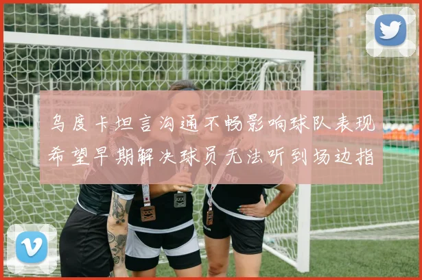 乌度卡坦言沟通不畅影响球队表现希望早期解决球员无法听到场边指令