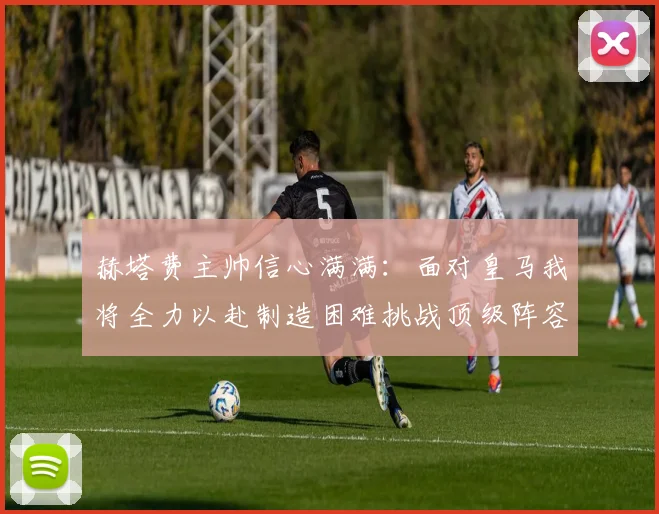 赫塔费主帅信心满满：面对皇马我将全力以赴制造困难挑战顶级阵容