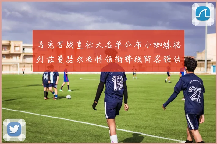 马竞客战皇社大名单公布小蜘蛛格列兹曼瑟尔洛特领衔锋线阵容强劲