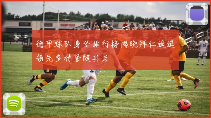 德甲球队身价排行榜揭晓拜仁遥遥领先多特紧随其后