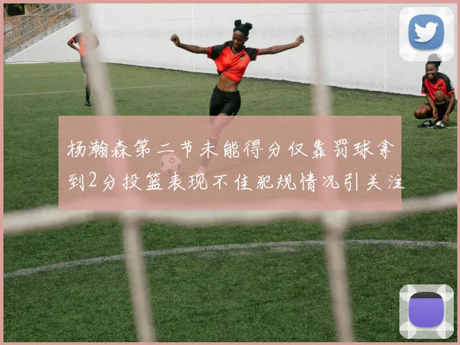 杨瀚森第二节未能得分仅靠罚球拿到2分投篮表现不佳犯规情况引关注