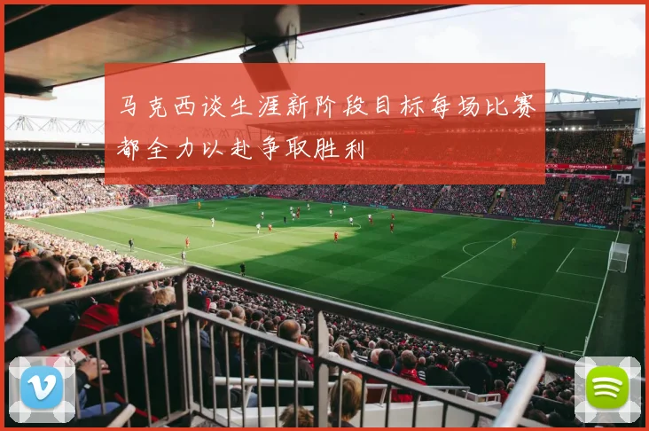 马克西谈生涯新阶段目标每场比赛都全力以赴争取胜利
