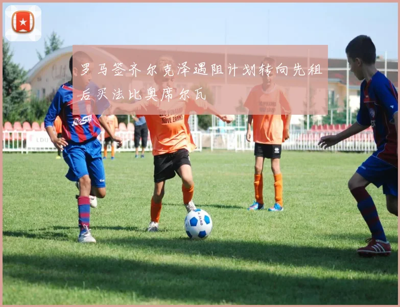 罗马签齐尔克泽遇阻计划转向先租后买法比奥席尔瓦