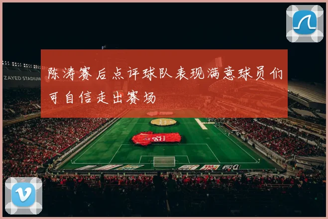 陈涛赛后点评球队表现满意球员们可自信走出赛场