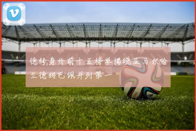 德转身价前十五榜单揭晓亚马尔哈兰德姆巴佩并列第一