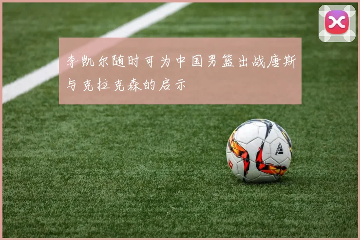 李凯尔随时可为中国男篮出战唐斯与克拉克森的启示