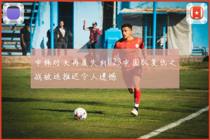 中韩对决再度失利U23中国队复仇之战被迫推迟令人遗憾