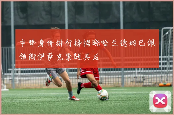 中锋身价排行榜揭晓哈兰德姆巴佩领衔伊萨克紧随其后