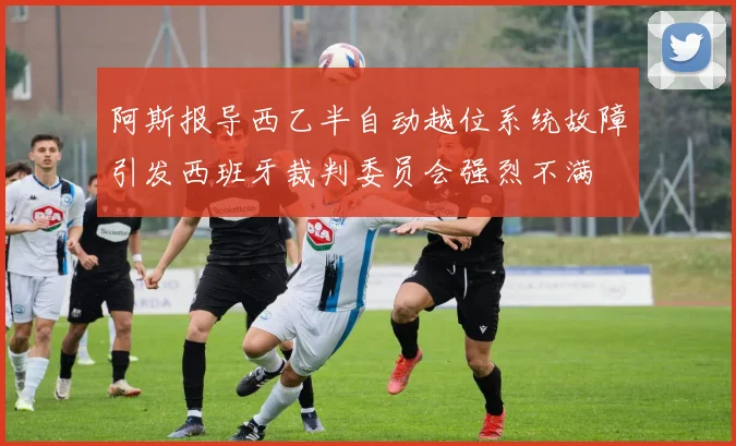 阿斯报导西乙半自动越位系统故障引发西班牙裁判委员会强烈不满