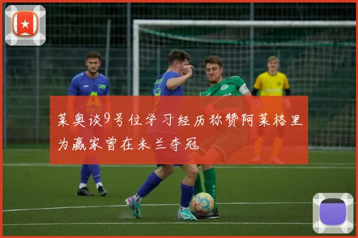莱奥谈9号位学习经历称赞阿莱格里为赢家曾在米兰夺冠