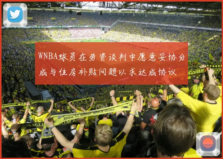 WNBA球员在劳资谈判中愿意妥协分成与住房补贴问题以求达成协议