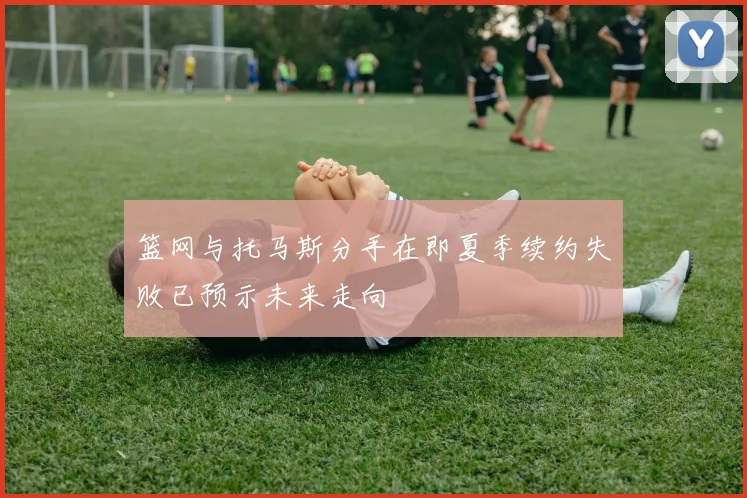 篮网与托马斯分手在即夏季续约失败已预示未来走向