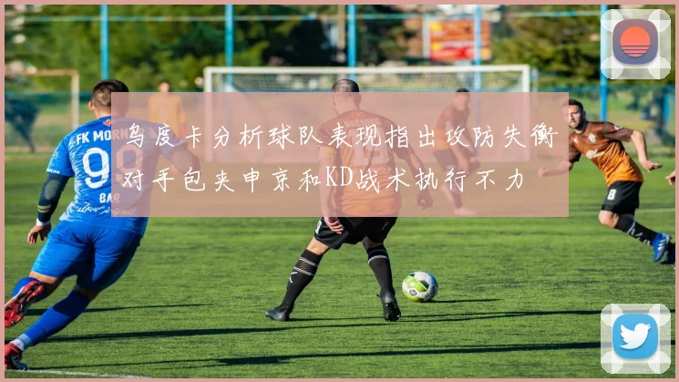 乌度卡分析球队表现指出攻防失衡对手包夹申京和KD战术执行不力