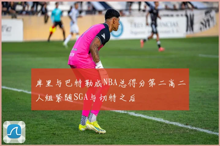 库里与巴特勒成NBA总得分第二高二人组紧随SGA与切特之后