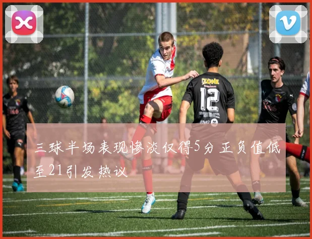 三球半场表现惨淡仅得5分正负值低至21引发热议