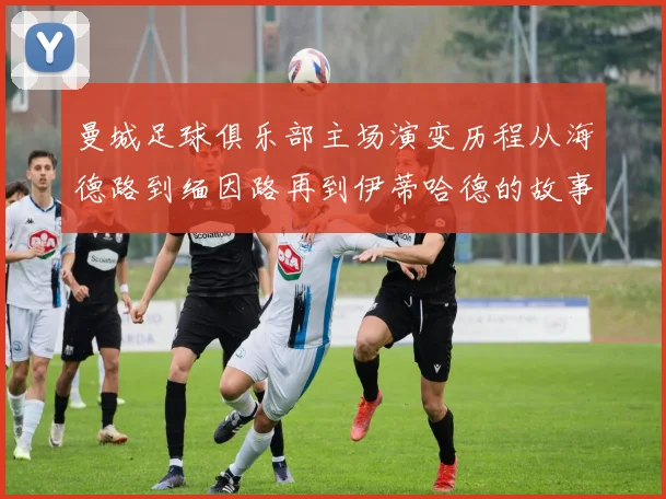 曼城足球俱乐部主场演变历程从海德路到缅因路再到伊蒂哈德的故事