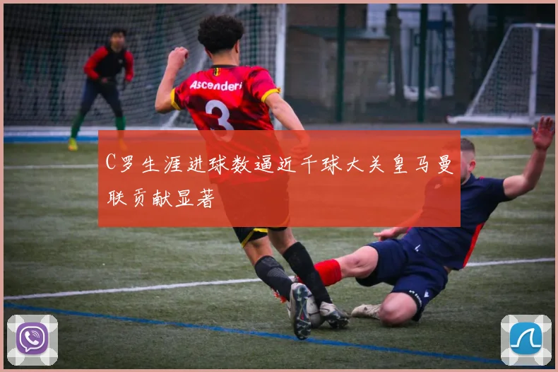 C罗生涯进球数逼近千球大关皇马曼联贡献显著