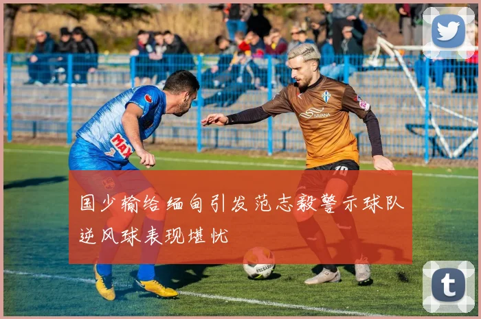 国少输给缅甸引发范志毅警示球队逆风球表现堪忧