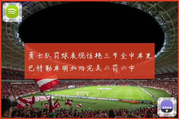 勇士队罚球表现惊艳三节全中库里巴特勒库明加均完美六罚六中