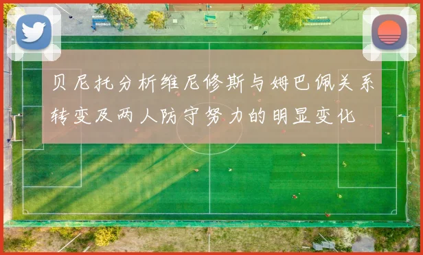 贝尼托分析维尼修斯与姆巴佩关系转变及两人防守努力的明显变化